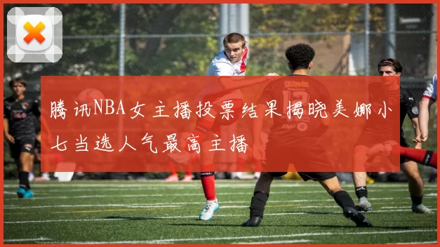 腾讯NBA女主播投票结果揭晓美娜小七当选人气最高主播