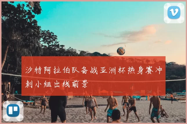 沙特阿拉伯队备战亚洲杯热身赛冲刺小组出线前景