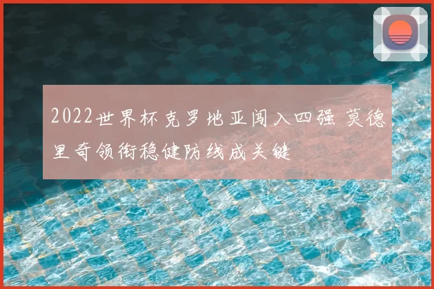 2022世界杯克罗地亚闯入四强 莫德里奇领衔稳健防线成关键