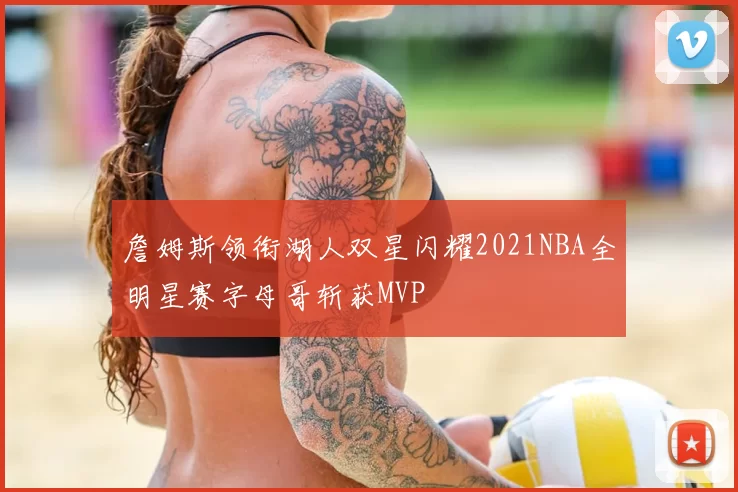 詹姆斯领衔湖人双星闪耀2021NBA全明星赛字母哥斩获MVP