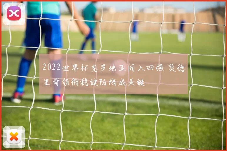 2022世界杯克罗地亚闯入四强 莫德里奇领衔稳健防线成关键
