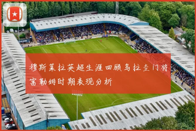 穆斯莱拉英超生涯回顾乌拉圭门将富勒姆时期表现分析