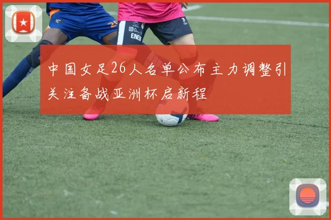 中国女足26人名单公布主力调整引关注备战亚洲杯启新程