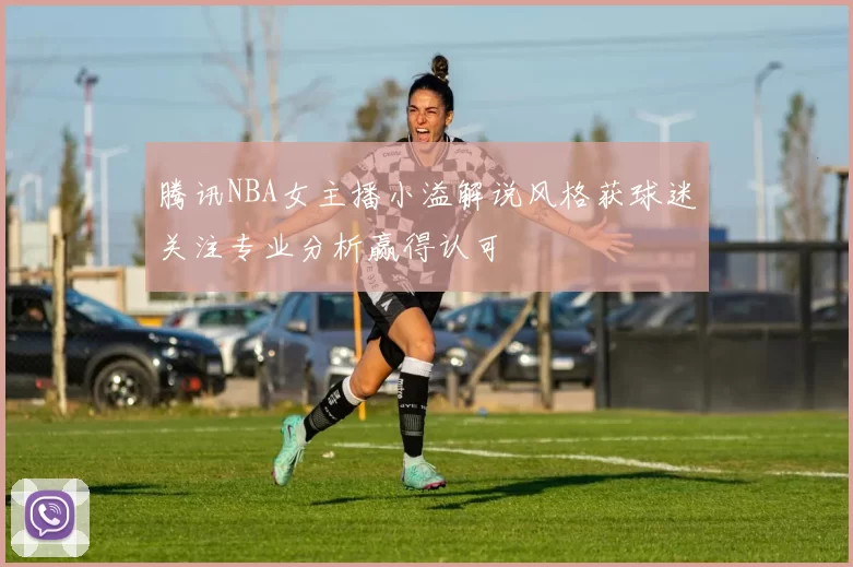 腾讯NBA女主播小溢解说风格获球迷关注专业分析赢得认可