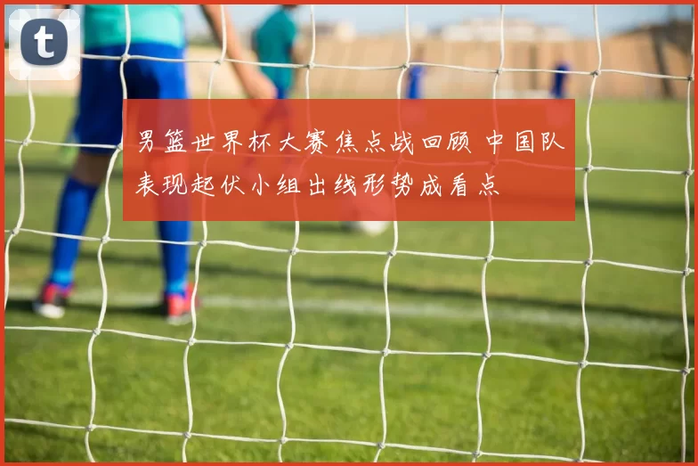 男篮世界杯大赛焦点战回顾 中国队表现起伏小组出线形势成看点