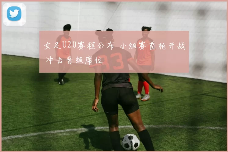 女足U20赛程公布 小组赛首轮开战 冲击晋级席位
