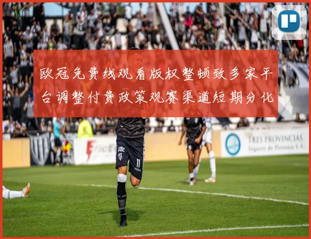 欧冠免费线观看版权整顿致多家平台调整付费政策观赛渠道短期分化