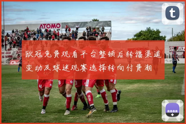 欧冠免费观看平台整顿后转播渠道变动及球迷观赛选择转向付费潮