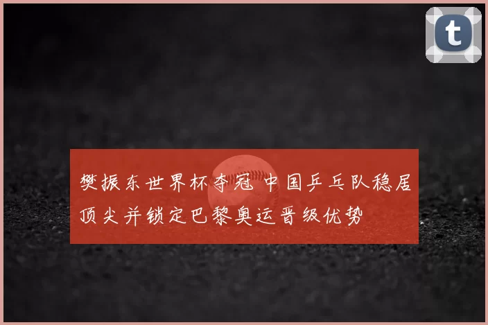 樊振东世界杯夺冠 中国乒乓队稳居顶尖并锁定巴黎奥运晋级优势