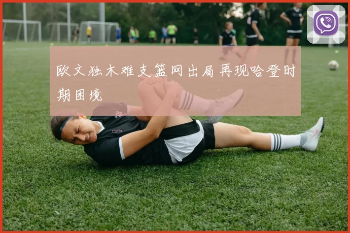 欧文独木难支篮网出局再现哈登时期困境