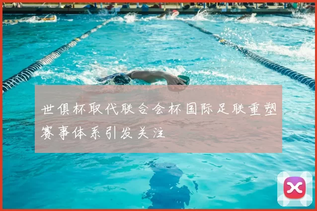 世俱杯取代联合会杯国际足联重塑赛事体系引发关注