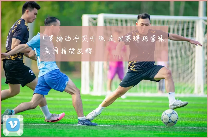 C罗梅西冲突升级 友谊赛现场紧张氛围持续发酵