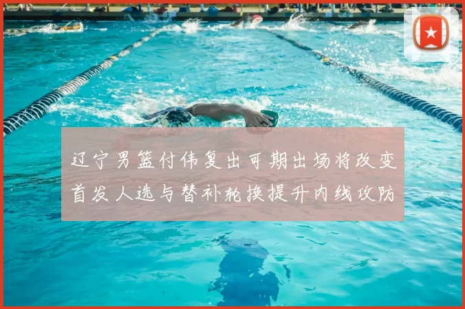 辽宁男篮付伟复出可期出场将改变首发人选与替补轮换提升内线攻防效率