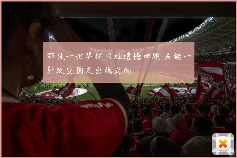 邵佳一世界杯门柱遗憾回顾 关键一射改变国足出线走向