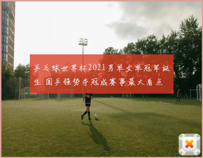 乒乓球世界杯2021男单女单冠军诞生 国乒强势夺冠成赛事最大看点