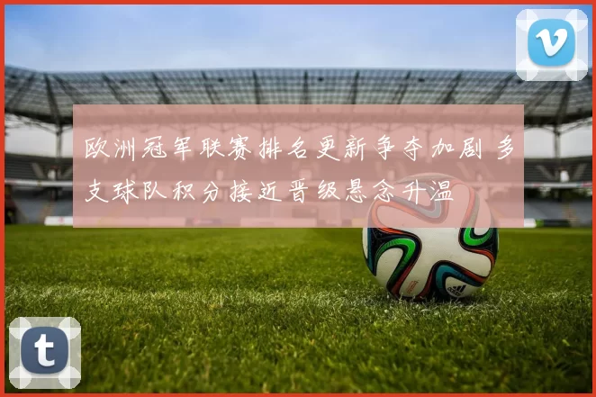 欧洲冠军联赛排名更新争夺加剧 多支球队积分接近晋级悬念升温