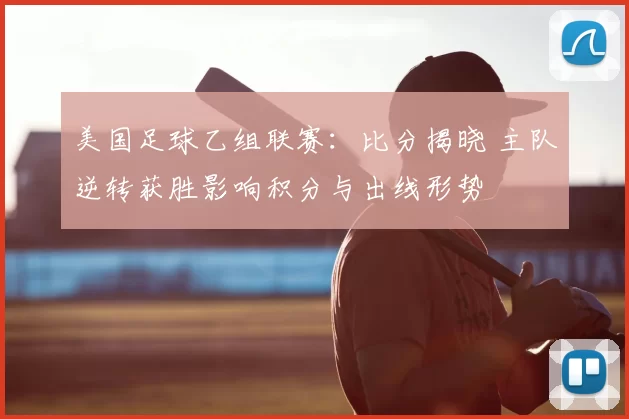 美国足球乙组联赛：比分揭晓 主队逆转获胜影响积分与出线形势