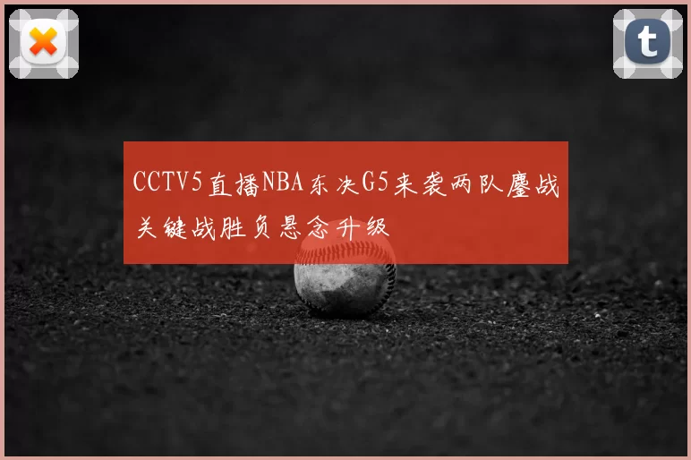 CCTV5直播NBA东决G5来袭两队鏖战关键战胜负悬念升级
