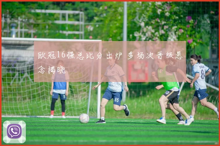 欧冠16强总比分出炉 多场次晋级悬念揭晓