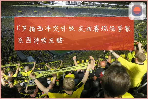 C罗梅西冲突升级 友谊赛现场紧张氛围持续发酵