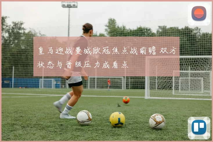 皇马迎战曼城欧冠焦点战前瞻 双方状态与晋级压力成看点