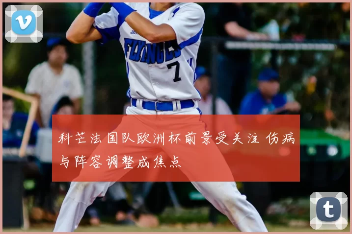 科芒法国队欧洲杯前景受关注 伤病与阵容调整成焦点