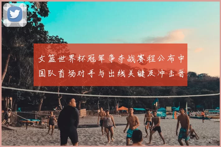 女篮世界杯冠军争夺战赛程公布中国队首场对手与出线关键及冲击晋级形势