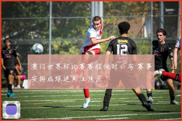澳门世界杯比赛赛程何时公布 赛事安排成球迷关注焦点