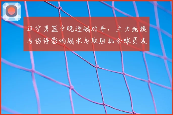 辽宁男篮今晚迎战对手,主力轮换与伤停影响战术与取胜机会球员表现成关键