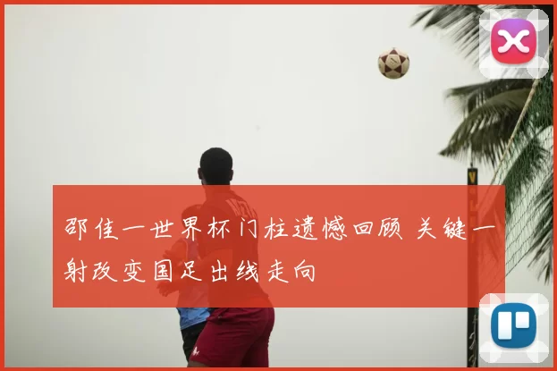 邵佳一世界杯门柱遗憾回顾 关键一射改变国足出线走向