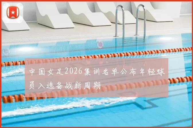 中国女足2026集训名单公布年轻球员入选备战新周期