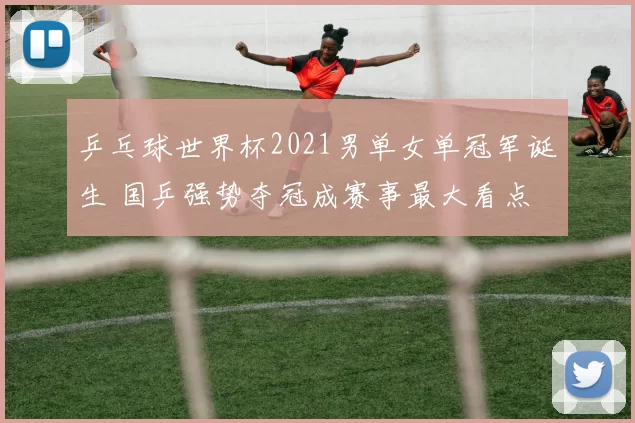 乒乓球世界杯2021男单女单冠军诞生 国乒强势夺冠成赛事最大看点