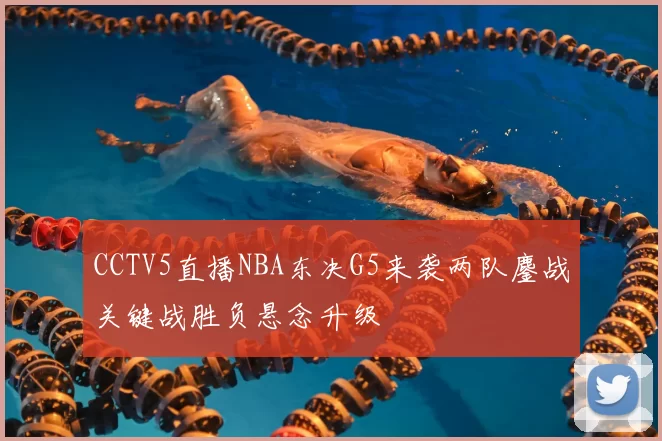 CCTV5直播NBA东决G5来袭两队鏖战关键战胜负悬念升级