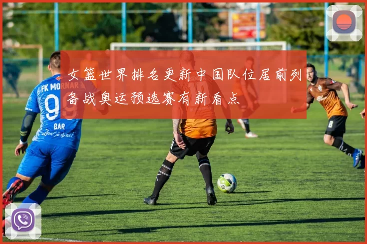 女篮世界排名更新中国队位居前列备战奥运预选赛有新看点
