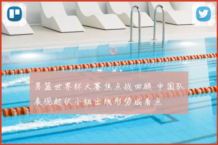 男篮世界杯大赛焦点战回顾 中国队表现起伏小组出线形势成看点