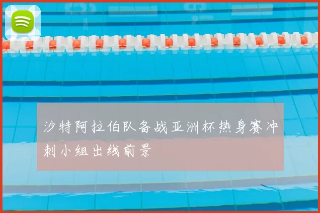 沙特阿拉伯队备战亚洲杯热身赛冲刺小组出线前景