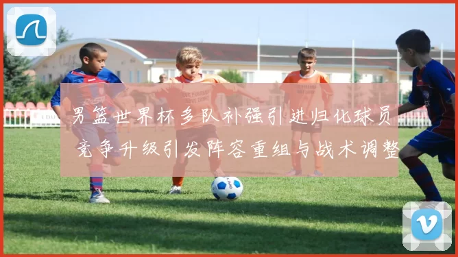男篮世界杯多队补强引进归化球员 竞争升级引发阵容重组与战术调整