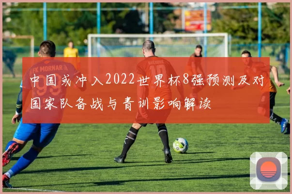 中国或冲入2022世界杯8强预测及对国家队备战与青训影响解读