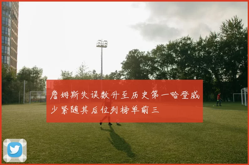 詹姆斯失误数升至历史第一哈登威少紧随其后位列榜单前三