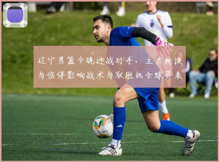 辽宁男篮今晚迎战对手,主力轮换与伤停影响战术与取胜机会球员表现成关键
