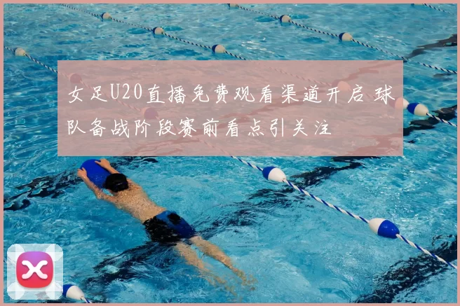 女足U20直播免费观看渠道开启 球队备战阶段赛前看点引关注