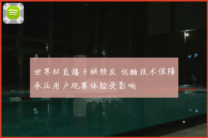 世界杯直播卡顿频发 优酷技术保障承压用户观赛体验受影响