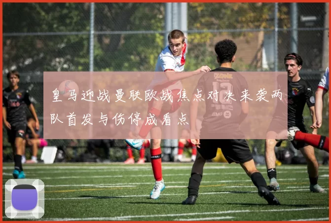 皇马迎战曼联欧战焦点对决来袭两队首发与伤停成看点